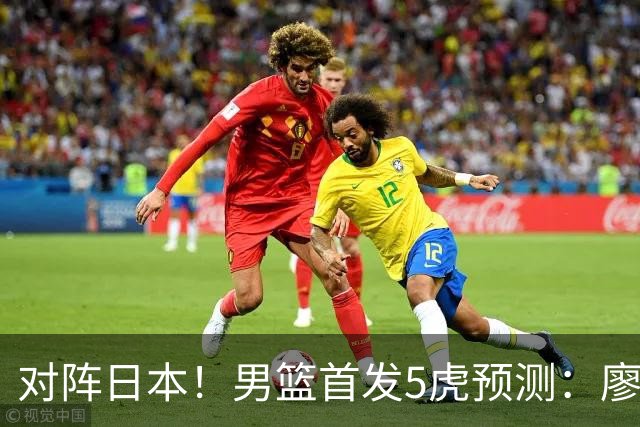 对阵日本！男篮首发5虎预测：廖三宁只能替补，赵继伟搭配杨瀚森